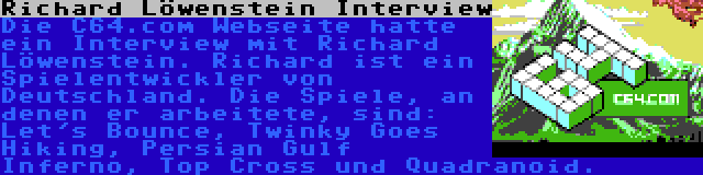 Richard Löwenstein Interview | Die C64.com Webseite hatte ein Interview mit Richard Löwenstein. Richard ist ein Spielentwickler von Deutschland. Die Spiele, an denen er arbeitete, sind: Let's Bounce, Twinky Goes Hiking, Persian Gulf Inferno, Top Cross und Quadranoid.