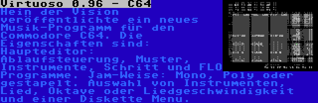 Virtuoso 0.96 - C64 | Hein der Vision veröffentlichte ein neues Musik-Programm für den Commodore C64. Die Eigenschaften sind: Haupteditor: Ablaufsteuerung, Muster, Instrumente, Schritt und FLO Programme. Jam-Weise: Mono, Poly oder gestapelt. Auswahl von Instrumenten, Lied, Oktave oder Liedgeschwindigkeit und einer Diskette Menu.