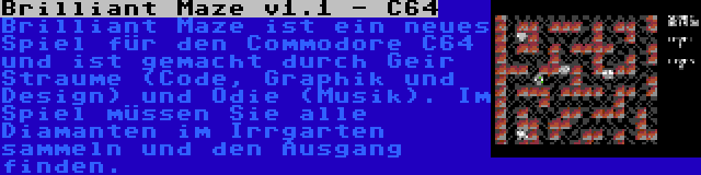 Brilliant Maze v1.1 - C64 | Brilliant Maze ist ein neues Spiel für den Commodore C64 und ist gemacht durch Geir Straume (Code, Graphik und Design) und Odie (Musik). Im Spiel müssen Sie alle Diamanten im Irrgarten sammeln und den Ausgang finden.