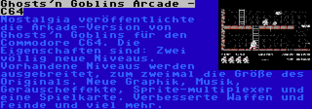 Ghosts'n Goblins Arcade - C64 | Nostalgia veröffentlichte die Arkade-Version von Ghosts'n Goblins für den Commodore C64. Die Eigenschaften sind: Zwei völlig neue Niveaus. Vorhandene Niveaus werden ausgebreitet, zum zweimal die Größe des Originals. Neue Graphik, Musik, Geräuscheffekte, Sprite-multiplexer und eine Spielkarte. Verbesserte Waffen und Feinde und viel mehr.