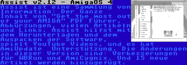 Assist v2.12 - AmigaOS 4 | Assist ist eine Sammlung von Information: Der Ganze Inhalt von Get the most out of your AMIGA PDF Führer, Abkürzungen, vielen Artikeln und Links. Assist hilfst mit dem Herunterladen und dem Auspacken der Software, spielt YouTube Videos, und es hat AmiUpdate  Unterstützung. Die Änderungen in dieser Version sind: Verbesserungen für WBRun und AmiCygnix. Und 15 neue Artikel werden hinzugefügt.