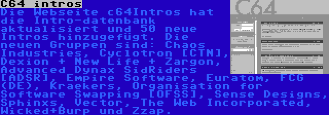 C64 intros | Die Webseite c64Intros hat die Intro-datenbank aktualisiert und 50 neue Intros hinzugefügt. Die neuen Gruppen sind: Chaos Industries, Cyclotron [CTN], Dexion + New Life + Zargon, Advanced Dynax SidRiders [ADSR], Empire Software, Euratom, FCG (DE), Kraekers, Organisation for Software Swapping [OFSS], Sense Designs, Sphinxs, Vector, The Web Incorporated, Wicked+Burp und Zzap.