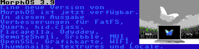 MorphOS 3.9 | Eine neue Version von MorphOS ist jetzt verfügbar. In diesen Ausgabe Verbesserungen für FatFS, Quark, hid.class, Flacapella, Odyddey, RemoteShell, Sribble, MUI, OpenSSL, Grafikkarte, WIFI, Thumbnails, textrures und Locale.