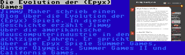 Die Evolution der (Epyx) Games | Jimmy Maher schrieb einen Blog über die Evolution der (Epyx) Spiele. In dieser Geschichte erzählt Jimmy über die amerikanische Hauscomputerindustrie in den achtziger Jahren. Er spricht über die Epyx Spiele Summer Games, Winter Olympics, Summer Games II und California Games.