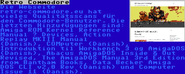 Retro Commodore | Die Webseite retro-commodore.eu hat vieles Qualitätsscans für den Commodore-Benutzer. Die letzten Hinzufügungen sind: Amiga ROM Kernel Reference Manual – Devices, Action Replay MKIII Manual (Danish), COMputer (Danish), Introduktion til Workbench 3 og AmigaDOS (Danish), Abacus AmigaDOS Inside & Out Revised, The AmigaDOS Manual 3rd Edition from Bantham Books, Data Becker Amiga DOS CLI v2.0 Rev (Danish) und Computer Issue 11 (Danish).