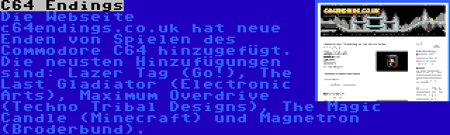 C64 Endings | Die Webseite c64endings.co.uk hat neue Enden von Spielen des Commodore C64 hinzugefügt. Die neusten Hinzufügungen sind: Lazer Tag (Go!), The Last Gladiator (Electronic Arts), Maximum Overdrive (Techno Tribal Designs), The Magic Candle (Minecraft) und Magnetron (Broderbund).