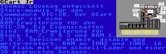 GCart Jr | Thomas Lövskog entwickelt Steck-module für den Commodore VIC-20. Der GCart Junior ist eine RAM-Erweiterung für den VIC-20. Die Eigenschaften sind: RAM-Erweiterung für Block 1, 2, 3 & 5 und RAM 1, 2 & 3. Speicher enable, disable und write-protect. RAM an IO#2 und IO#3. 16 MB Flash mit dem schnell-Lader und einer 3D gedruckten Gehäuse.