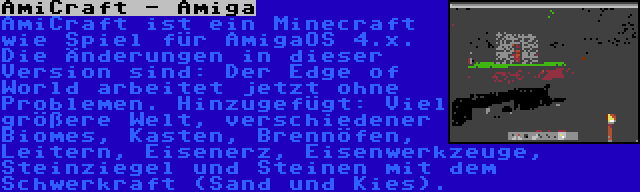 AmiCraft - Amiga | AmiCraft ist ein Minecraft wie Spiel für AmigaOS 4.x. Die Änderungen in dieser Version sind: Der Edge of World arbeitet jetzt ohne Problemen. Hinzugefügt: Viel größere Welt, verschiedener Biomes, Kasten, Brennöfen, Leitern, Eisenerz, Eisenwerkzeuge, Steinziegel und Steinen mit dem Schwerkraft (Sand und Kies).