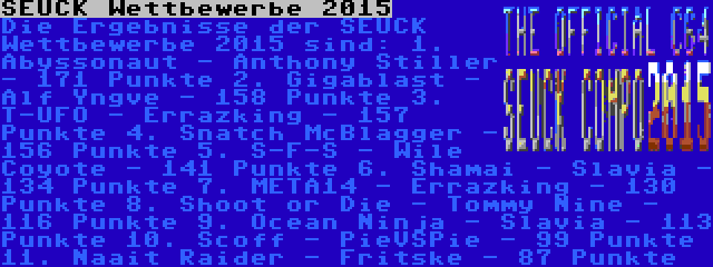 SEUCK Wettbewerbe 2015 | Die Ergebnisse der SEUCK Wettbewerbe 2015 sind:
1. Abyssonaut - Anthony Stiller - 171 Punkte
2. Gigablast - Alf Yngve - 158 Punkte
3. T-UFO - Errazking - 157 Punkte
4. Snatch McBlagger - 156 Punkte
5. S-F-S - Wile Coyote - 141 Punkte
6. Shamai - Slavia - 134 Punkte
7. META14 - Errazking - 130 Punkte
8. Shoot or Die - Tommy Nine - 116 Punkte
9. Ocean Ninja - Slavia - 113 Punkte
10. Scoff - PieVSPie - 99 Punkte
11. Naait Raider - Fritske - 87 Punkte