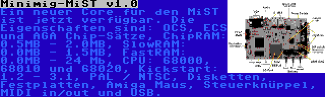 Minimig-MiST v1.0 | Ein neuer Core für den MiST ist jetzt verfügbar. Die Eigenschaften sind: OCS, ECS und AGA Chip-Sätze, ChipRAM: 0.5MB - 2.0MB, SlowRAM: 0.0MB - 1.5MB, FastRAM: 0.0MB - 24 Mb, CPU: 68000, 68010 und 68020, Kickstart: 1.2 - 3.1, PAL / NTSC, Disketten, Festplatten, Amiga Maus, Steuerknüppel, MIDI in/out und USB.