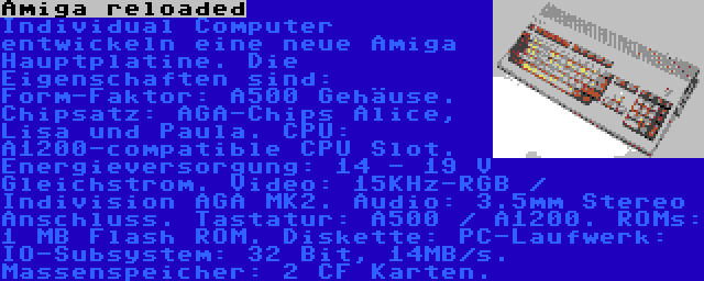 Amiga reloaded | Individual Computer entwickeln eine neue Amiga Hauptplatine. Die Eigenschaften sind: Form-Faktor: A500 Gehäuse. Chipsatz: AGA-Chips Alice, Lisa und Paula. CPU: A1200-compatible CPU Slot. Energieversorgung: 14 - 19 V Gleichstrom. Video: 15KHz-RGB / Indivision AGA MK2. Audio: 3.5mm Stereo Anschluss. Tastatur: A500 / A1200. ROMs: 1 MB Flash ROM. Diskette: PC-Laufwerk: IO-Subsystem: 32 Bit, 14MB/s. Massenspeicher: 2 CF Karten.