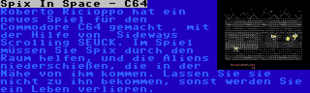 Spix In Space - C64 | Roberto Ricioppo hat ein neues Spiel für den Commodore C64 gemacht , mit der Hilfe von  Sideways Scrolling SEUCK. Im Spiel müssen Sie Spix durch den Raum helfen, und die Aliens niederschießen, die in der Nähe von ihm kommen. Lassen Sie sie nicht zu ihn bekommen, sonst werden Sie ein Leben verlieren.