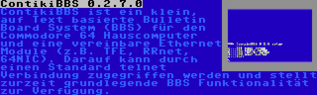 ContikiBBS 0.2.7.0 | ContikiBBS ist ein klein, auf Text basierte Bulletin Board System (BBS) für den Commodore 64 Hauscomputer und eine vereinbare Ethernet Module (z.B. TFE, RRnet, 64NIC). Darauf kann durch einen Standard telnet Verbindung zugegriffen werden und stellt zurzeit grundlegende BBS Funktionalität zur Verfügung.