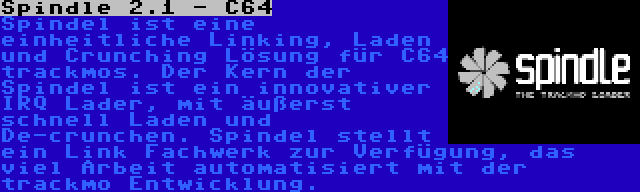 Spindle 2.1 - C64 | Spindel ist eine einheitliche Linking, Laden und Crunching Lösung für C64 trackmos. Der Kern der Spindel ist ein innovativer IRQ Lader, mit äußerst schnell Laden und De-crunchen. Spindel stellt ein Link Fachwerk zur Verfügung, das viel Arbeit automatisiert mit der trackmo Entwicklung.