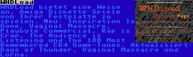 WHDLoad | WHDLoad bietet eine Weise an, Amiga Diskette Spiele von Ihrer Festplatte zu spielen. Neu: Inspiration Is Gone, Vaginal Massacre, Playbyte Commercial, Rap is Crap, The Audience is Listening und The 100 Most Remembered C64 Game-Tunes. Aktualisiert: Days of Thunder, Vaginal Massacre und Lorna.