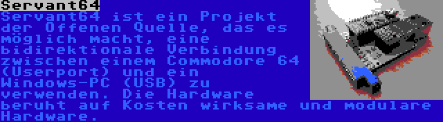 Servant64 | Servant64 ist ein Projekt der Offenen Quelle, das es möglich macht, eine bidirektionale Verbindung zwischen einem Commodore 64 (Userport) und ein Windows-PC (USB) zu verwenden. Die Hardware beruht auf Kosten wirksame und modulare Hardware.