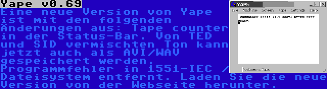 Yape v0.69 | Eine neue Version von Yape ist mit den folgenden Änderungen aus: Tape counter in der Status-Bar. Von TED und SID vermischten Ton kann jetzt auch als AVI/WAV gespeichert werden. Programmfehler in 1551-IEC / Dateisystem entfernt. Laden Sie die neue Version von der Webseite herunter.