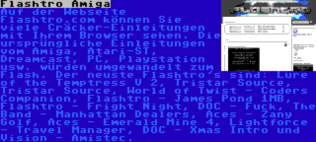 Flashtro Amiga | Auf der Webseite Flashtro.com können Sie viele Cräcker-Einleitungen mit Ihrem Browser sehen. Die ursprüngliche Einleitungen vom Amiga, Atari-ST, Dreamcast, PC, Playstation usw. würden umgewandelt zum Flash. Der neuste Flashtro's sind: Lure of the Temptress V 2, Tristar Source, Tristar Source, World of Twist - Coders Companion, Flashtro - James Pond 1MB, Flashtro - Fright Night, DOC - Fuck, The Band - Manhattan Dealers, Aces - Zany Golf, Aces - Emerald Mine 4, Lightforce - Travel Manager, DOC - Xmas Intro und Vision - Amistec.