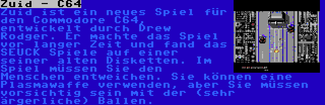 Zuid - C64 | Zuid ist ein neues Spiel für den Commodore C64, entwickelt durch Drew Rodger. Er machte das Spiel vor langer Zeit und fand das SEUCK Spiele auf einer seiner alten Disketten. Im Spiel müssen Sie den Menschen entweichen. Sie können eine Plasmawaffe verwenden, aber Sie müssen vorsichtig sein mit der (sehr ärgerliche) Ballen.