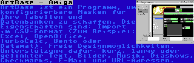 ArtBase - Amiga | ArtBase ist ein Programm, um konfigurierbare Masken für Ihre Tabellen und Datenbanken zu schaffen. Die Eigenschaften sind: Import im CSV-Format (Zum Beispiel: Excel, OpenOffice, TurboCalc, Bento oder Datamat). Freie Designmöglichkeiten. Unterstützung dafür: kurz, lange oder gelinkter Text, Bilder, Musik, Diashows, Checkmarks, E-Mail und URL-Adressen.