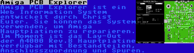 Amiga PCB Explorer | Amiga PCB Explorer ist ein Web Information System entwickelt durch Christ Euler. Sie können das System verwenden, um Amiga Hauptplatinen zu reparieren. Im Moment ist das Lay-Out der A4000 Rev.B Hauptplatine verfügbar mit Bestandteilen, Anschlusszuordnung und Spuren.