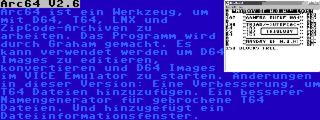 Arc64 V2.6 | Arc64 ist ein Werkzeug, um mit D64, T64, LNX und ZipCode-Archiven zu arbeiten. Das Programm wird durch Graham gemacht. Es kann verwendet werden um D64 Images zu editieren, konvertieren und D64 Images im VICE Emulator zu starten. Änderungen in dieser Version: Eine Verbesserung, um T64 Dateien hinzuzufügen. Ein besserer Namengenerator für gebrochene T64 Dateien. Und hinzugefügt ein Dateiinformationsfenster.