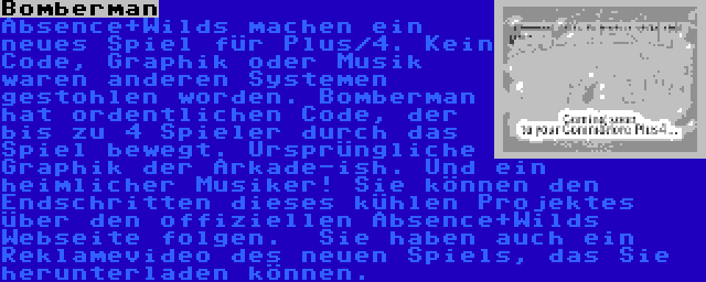 Bomberman | Absence+Wilds machen ein neues Spiel für Plus/4. Kein Code, Graphik oder Musik waren anderen Systemen gestohlen worden. Bomberman hat ordentlichen Code, der bis zu 4 Spieler durch das Spiel bewegt. Ursprüngliche Graphik der Arkade-ish. Und ein heimlicher Musiker! Sie können den Endschritten dieses kühlen Projektes über den offiziellen Absence+Wilds Webseite folgen.  Sie haben auch ein Reklamevideo des neuen Spiels, das Sie herunterladen können.