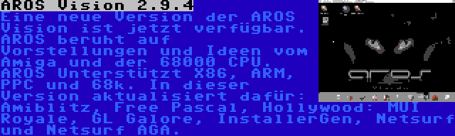 AROS Vision 2.9.4 | Eine neue Version der AROS Vision ist jetzt verfügbar. AROS beruht auf Vorstellungen und Ideen vom Amiga und der 68000 CPU. AROS Unterstützt X86, ARM, PPC und 68k. In dieser Version aktualisiert dafür: Amiblitz, Free Pascal, Hollywood: MUI Royale, GL Galore, InstallerGen, Netsurf und Netsurf AGA.