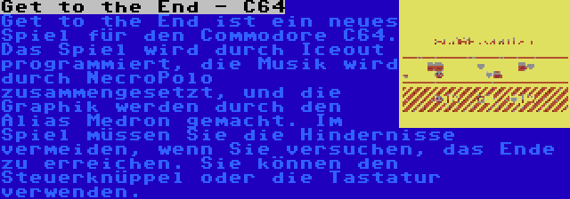 Get to the End - C64 | Get to the End ist ein neues Spiel für den Commodore C64. Das Spiel wird durch Iceout programmiert, die Musik wird durch NecroPolo zusammengesetzt, und die Graphik werden durch den Alias Medron gemacht. Im Spiel müssen Sie die Hindernisse vermeiden, wenn Sie versuchen, das Ende zu erreichen. Sie können den Steuerknüppel oder die Tastatur verwenden.