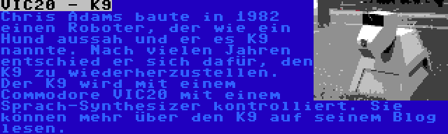 VIC20 - K9 | Chris Adams baute in 1982 einen Roboter, der wie ein Hund aussah und er es K9 nannte. Nach vielen Jahren entschied er sich dafür, den K9 zu wiederherzustellen. Der K9 wird mit einem Commodore VIC20 mit einem Sprach-Synthesizer kontrolliert. Sie können mehr über den K9 auf seinem Blog lesen.