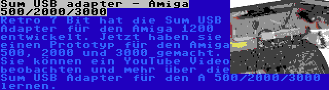 Sum USB adapter - Amiga 500/2000/3000 | Retro 7 Bit hat die Sum USB Adapter für den Amiga 1200 entwickelt. Jetzt haben sie einen Prototyp für den Amiga 500, 2000 und 3000 gemacht. Sie können ein YouTube Video beobachten und mehr über die Sum USB Adapter für den A 500/2000/3000 lernen.