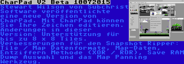 CharPad V2 Beta 10072015 | Stewart Wilson von Subchrist Software veröffentlichte eine neue Version von CharPad. Mit CharPad können Sie Ihre Zeichen editieren. Änderungen in dieser Version: Unterstützung für bis zu 8 x 8 Tiles. Verbesserungen für den Snapshot Ripper: Tile / Map Datenformate, Map-Daten, Entziffern Methode (XOR / ROR), Save RAM Dump Auswahl und das Map Panning Werkzeug.