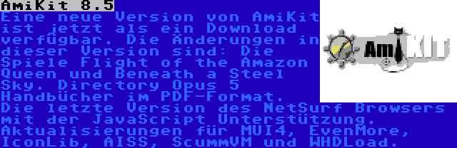 AmiKit 8.5 | Eine neue Version von AmiKit ist jetzt als ein Download verfügbar. Die Änderungen in dieser Version sind: Die Spiele Flight of the Amazon Queen und Beneath a Steel Sky. Directory Opus 5 Handbücher im PDF-Format. Die letzte Version des NetSurf Browsers mit der JavaScript Unterstützung. Aktualisierungen für MUI4, EvenMore, IconLib, AISS, ScummVM und WHDLoad.