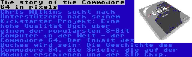 The story of the Commodore 64 in pixels | Chris Wilkins sucht nach Unterstützern nach seinem Kickstarter-Projekt: Eine hohe Qualität Buch über einem der populärsten 8-Bit Computer in der Welt - der Commodore 64. Der Inhalt des Buches wird sein: Die Geschichte des Commodore 64, die Spiele, die auf der Module erschienen und der SID Chip.