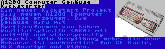 A1200 Computer Gehäuse - Kickstarter | Ein neuer Kickstart Projekt will neuen A1200 Computer Gehäuse erzeugen. Die Gehäuse wird mit Spritzenformen von hohem Qualitätsplastik (ASA) mit anti-UV und widerspenstig gemacht. Kein Vergilbung mehr. Die neue Gehäuse ist vorbereitet für CF Karte, HcX Anzeige und Video.