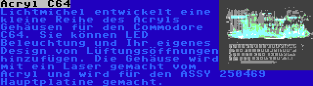 Acryl C64 | Lichtmichel entwickelt eine kleine Reihe des Acryls Gehäusen für den Commodore C64. Sie können LED Beleuchtung und Ihr eigenes Design von Lüftungsöffnungen hinzufügen. Die Gehäuse wird mit ein Laser gemacht vom Acryl und wird für den ASSY 250469 Hauptplatine gemacht.