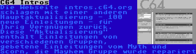 C64 Intros | Die Webseite intros.c64.org schlagen mit einer anderen Hauptaktualisierung - 100 neue Einleitungen - für Ihrig Vergnügen zurück. Diese Aktualisierung enthält Einleitungen von verschiedenen Gruppen, gebetene Einleitungen vom Myth und Scorn, die Mayhem Gruppe wurde repariert