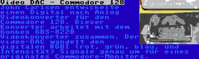 Video DAC - Commodore 128 | John Carlsen entwickelte einen Digital nach Anlog Videokonverter für den Commodore 128. Dieser Konverter arbeitet mit dem Gonbes GBS-8220 Videokonverter zusammen. Der video-DAC wandelt den digitalen RGBI (rot, grün, blau, und Intensität) Signale genau um für eines originales Commodore-Monitors.