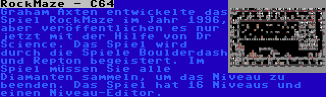 RockMaze - C64 | Graham Axten entwickelte das Spiel RockMaze im Jahr 1996, aber veröffentlichen es nur jetzt mit der Hilfe von Dr Science. Das Spiel wird durch die Spiele Boulderdash und Repton begeistert. Im Spiel müssen Sie alle Diamanten sammeln, um das Niveau zu beenden. Das Spiel hat 16 Niveaus und einen Niveau-Editor.