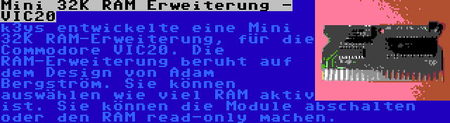 Mini 32K RAM Erweiterung - VIC20 | k3ys entwickelte eine Mini 32K RAM-Erweiterung, für die Commodore VIC20. Die RAM-Erweiterung beruht auf dem Design von Adam Bergström. Sie können auswählen wie viel RAM aktiv ist. Sie können die Module abschalten oder den RAM read-only machen.