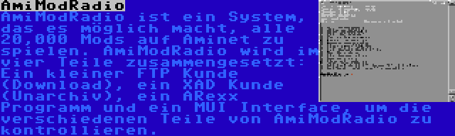 AmiModRadio | AmiModRadio ist ein System, das es möglich macht, alle 20,000 Mods auf Aminet zu spielen. AmiModRadio wird im vier Teile zusammengesetzt: Ein kleiner FTP Kunde (Download), ein XAD Kunde (Unarchiv), ein ARexx Programm und ein MUI Interface, um die verschiedenen Teile von AmiModRadio zu kontrollieren.