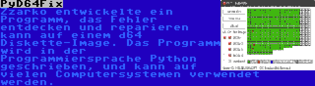 PyD64Fix | Zzarko entwickelte ein Programm, das Fehler entdecken und reparieren kann auf einem d64 Diskette-Image. Das Programm wird in der Programmiersprache Python geschrieben, und kann auf vielen Computersystemen verwendet werden.