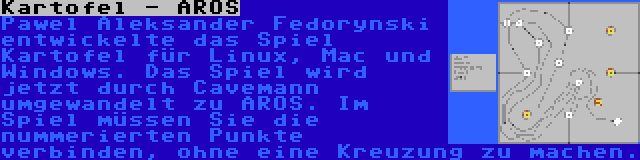 Kartofel - AROS | Pawel Aleksander Fedorynski entwickelte das Spiel Kartofel für Linux, Mac und Windows. Das Spiel wird jetzt durch Cavemann umgewandelt zu AROS. Im Spiel müssen Sie die nummerierten Punkte verbinden, ohne eine Kreuzung zu machen.