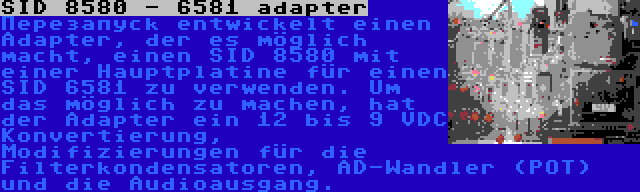 SID 8580 - 6581 adapter | Перезапуск entwickelt einen Adapter, der es möglich macht, einen SID 8580 mit einer Hauptplatine für einen SID 6581 zu verwenden. Um das möglich zu machen, hat der Adapter ein 12 bis 9 VDC Konvertierung, Modifizierungen für die Filterkondensatoren, AD-Wandler (POT) und die Audioausgang.