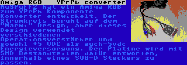 Amiga RGB - YPrPb converter | AuSPuFF2 hat ein Amiga RGB zum YPrPb Komponente Konverter entwickelt. Der Stromkreis beruht auf dem Narmi Design, aber dieses Design verwendet verschiedenen Operationsverstärker und sowohl +5 VDC als auch-5vdc Energieversorgung. Der Platine wird mit SMD Bestandteilen dafür entworfen, innerhalb eines SUB-D Steckers zu passen.