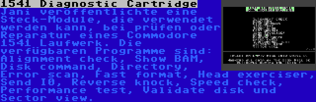 1541 Diagnostic Cartridge | Jani veröffentlichte eine Steck-Module, die verwendet werden kann, bei prüfen oder Reparatur eines Commodore 1541 Laufwerk. Die verfügbaren Programme sind: Alignment check, Show BAM, Disk command, Directory, Error scan, Fast format, Head exerciser, Send I0, Reverse knock, Speed check, Performance test, Validate disk und Sector view.