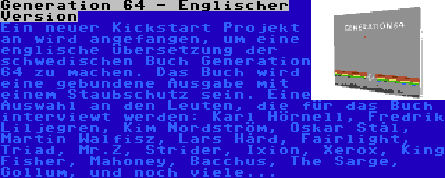 Generation 64 - Englischer Version | Ein neuer Kickstart Projekt an wird angefangen, um eine englische Übersetzung der schwedischen Buch Generation 64 zu machen. Das Buch wird eine gebundene Ausgabe mit einem Staubschutz sein. Eine Auswahl an den Leuten, die für das Buch interviewt werden: Karl Hörnell, Fredrik Liljegren, Kim Nordström, Oskar Stål, Martin Walfisz, Lars Hård, Fairlight, Triad, Mr.Z, Strider, Ixion, Xerox, King Fisher, Mahoney, Bacchus, The Sarge, Gollum, und noch viele...