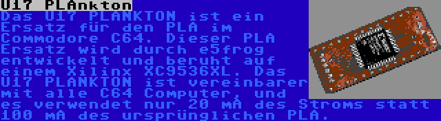 U17 PLAnkton | Das U17 PLANKTON ist ein Ersatz für den PLA im Commodore C64. Dieser PLA Ersatz wird durch e5frog entwickelt und beruht auf einem Xilinx XC9536XL. Das U17 PLANKTON ist vereinbarer mit alle C64 Computer, und es verwendet nur 20 mA des Stroms statt 100 mA des ursprünglichen PLA.