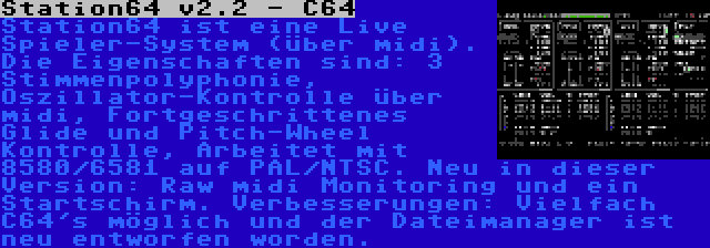 Station64 v2.2 - C64 | Station64 ist eine Live Spieler-System (über midi). Die Eigenschaften sind: 3 Stimmenpolyphonie, Oszillator-Kontrolle über midi, Fortgeschrittenes Glide und Pitch-Wheel Kontrolle, Arbeitet mit 8580/6581 auf PAL/NTSC. Neu in dieser Version: Raw midi Monitoring und ein Startschirm. Verbesserungen: Vielfach C64's möglich und der Dateimanager ist neu entworfen worden.