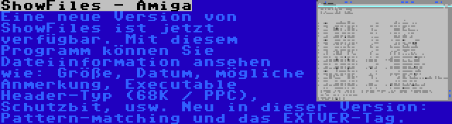 ShowFiles - Amiga | Eine neue Version von ShowFiles ist jetzt verfügbar. Mit diesem Programm können Sie Dateiinformation ansehen wie: Größe, Datum, mögliche Anmerkung, Executable Header-Typ (68K / PPC), Schutzbit, usw. Neu in dieser Version: Pattern-matching und das EXTVER-Tag.